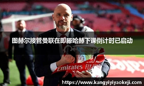 图赫尔接管曼联在即滕哈赫下课倒计时已启动