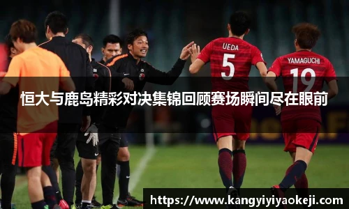 恒大与鹿岛精彩对决集锦回顾赛场瞬间尽在眼前